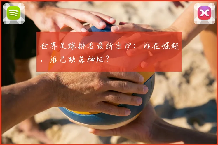 世界足球排名最新出炉:谁在崛起,谁已跌落神坛?
