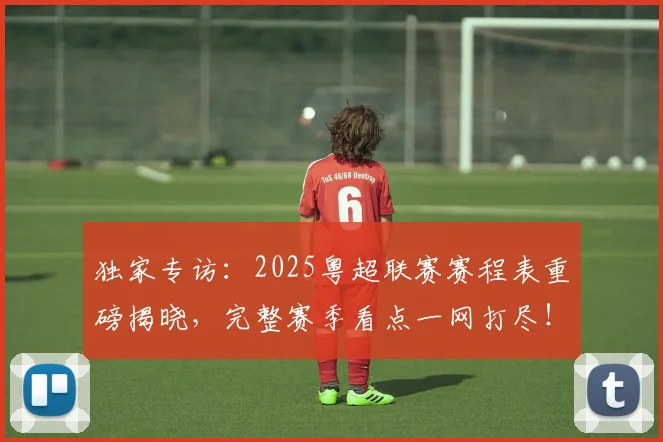 独家专访:2025粤超联赛赛程表重磅揭晓,完整赛季看点一网打尽!