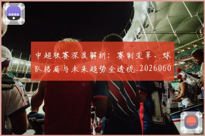 中超联赛深度解析:赛制变革、球队格局与未来趋势全透视_20260608020626