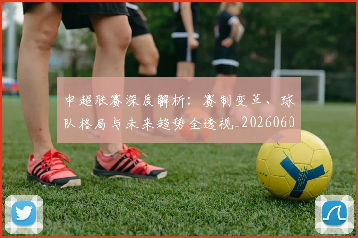 中超联赛深度解析:赛制变革、球队格局与未来趋势全透视_20260608020626
