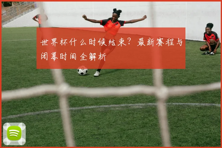 世界杯什么时候结束?最新赛程与闭幕时间全解析